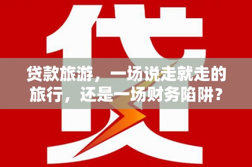 港南贷款旅游，一场说走就走的旅行，还是一场财务陷阱？