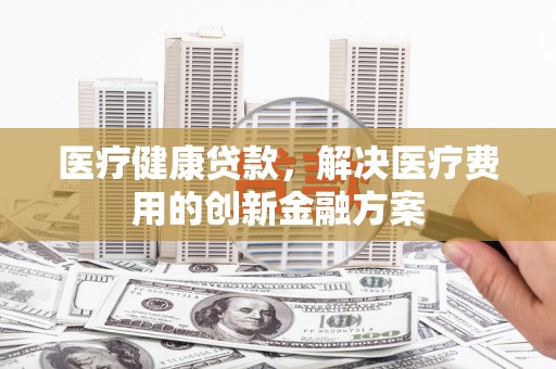 港南医疗健康贷款，解决医疗费用的创新金融方案