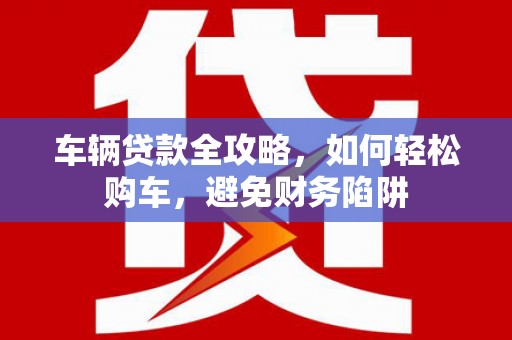 港南车辆贷款全攻略，如何轻松购车，避免财务陷阱