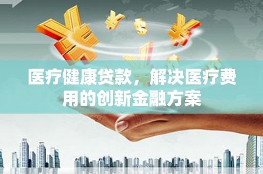 港南医疗健康贷款，解决医疗费用的创新金融方案